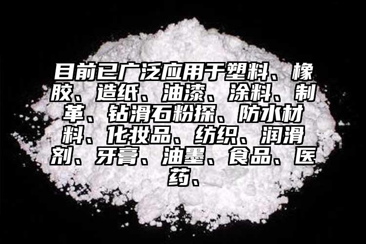 目前已廣泛應用于塑料、橡膠、造紙、油漆、涂料、制革、鉆滑石粉探、防水材料、化妝品、紡織、潤滑劑、牙膏、油墨、食品、醫(yī)藥、